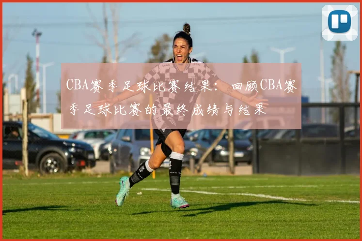 CBA赛季足球比赛结果：回顾CBA赛季足球比赛的最终成绩与结果