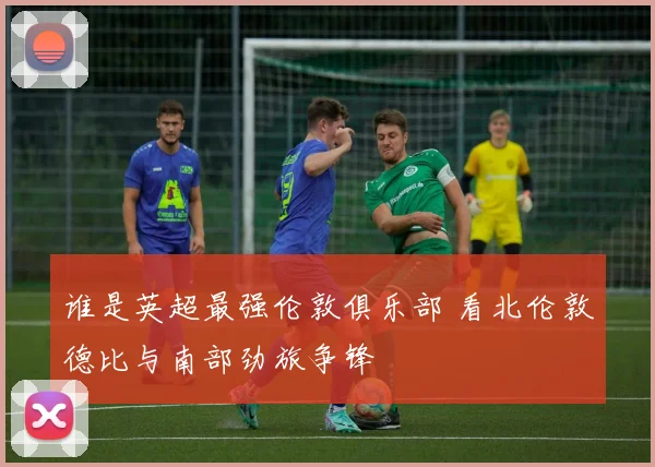 谁是英超最强伦敦俱乐部 看北伦敦德比与南部劲旅争锋