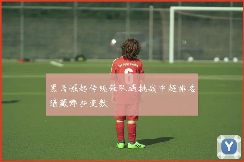 黑马崛起传统强队遇挑战中超排名暗藏哪些变数