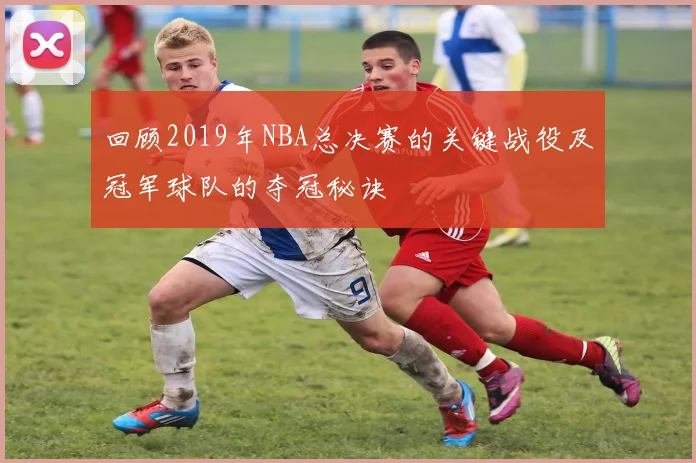回顾2019年NBA总决赛的关键战役及冠军球队的夺冠秘诀