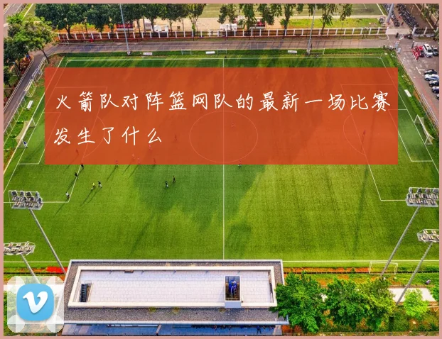 火箭队对阵篮网队的最新一场比赛发生了什么