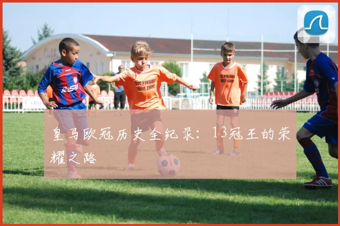 皇马欧冠历史全纪录：13冠王的荣耀之路