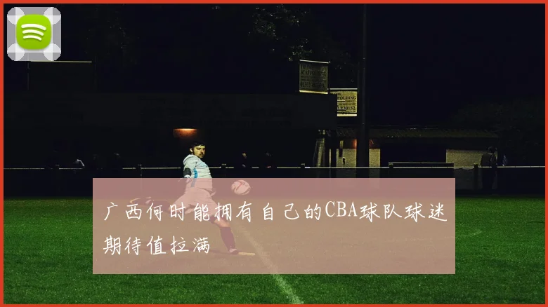 广西何时能拥有自己的CBA球队球迷期待值拉满