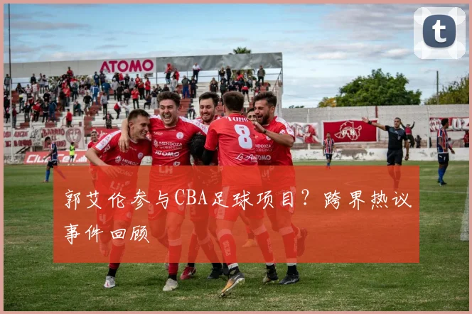 郭艾伦参与CBA足球项目?跨界热议事件回顾